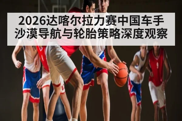 2026达喀尔拉力赛中国车手沙漠导航与轮胎策略深度观察